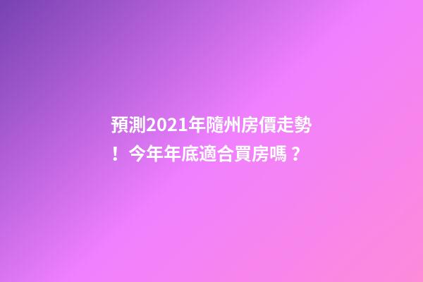 預測2021年隨州房價走勢！今年年底適合買房嗎？